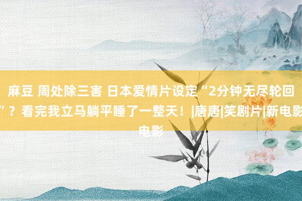 麻豆 周处除三害 日本爱情片设定“2分钟无尽轮回”？看完我立马躺平睡了一整天！|唐唐|笑剧片|新电影