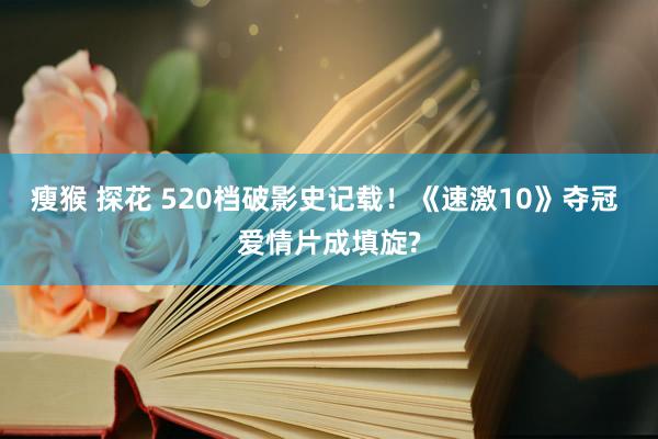 瘦猴 探花 520档破影史记载！《速激10》夺冠 爱情片成填旋?