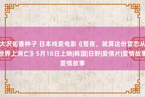 大沢佑香种子 日本纯爱电影《整夜，就算这份爱恋从世界上消亡》5月18日上映|韩国|日野|爱情片|爱情故事