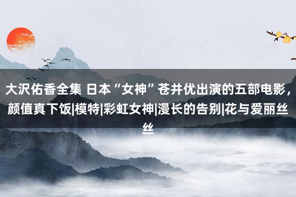 大沢佑香全集 日本“女神”苍井优出演的五部电影，颜值真下饭|模特|彩虹女神|漫长的告别|花与爱丽丝