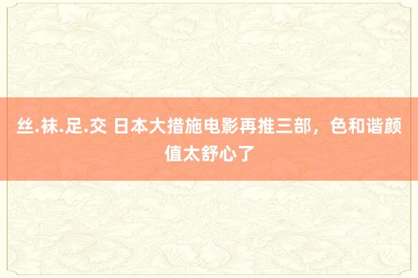 丝.袜.足.交 日本大措施电影再推三部，色和谐颜值太舒心了