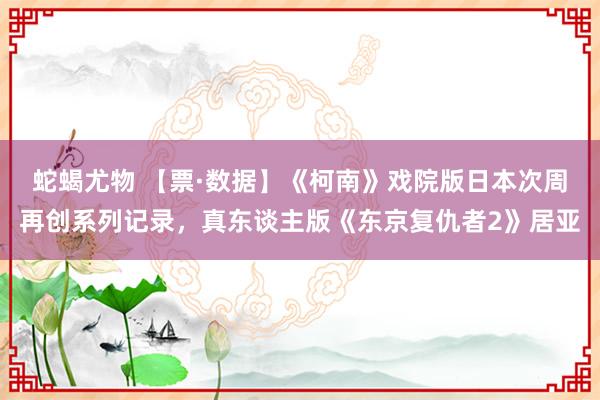 蛇蝎尤物 【票·数据】《柯南》戏院版日本次周再创系列记录，真东谈主版《东京复仇者2》居亚