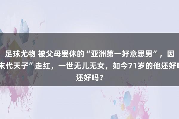 足球尤物 被父母罢休的“亚洲第一好意思男”，因“末代天子”走红，一世无儿无女，如今71岁的他还好吗？