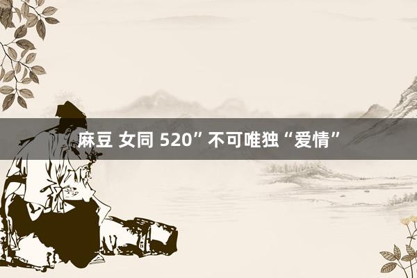 麻豆 女同 520”不可唯独“爱情”