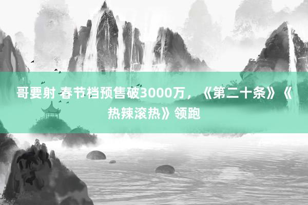 哥要射 春节档预售破3000万，《第二十条》《热辣滚热》领跑