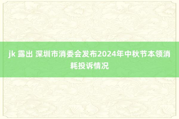 jk 露出 深圳市消委会发布2024年中秋节本领消耗投诉情况