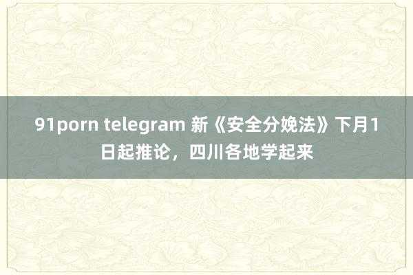 91porn telegram 新《安全分娩法》下月1日起推论，四川各地学起来