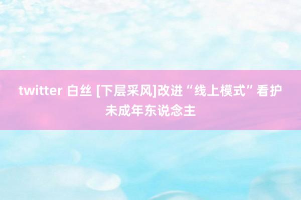 twitter 白丝 [下层采风]改进“线上模式”看护未成年东说念主