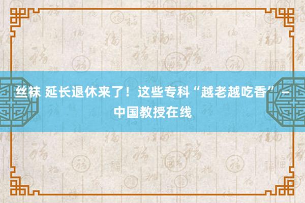 丝袜 延长退休来了！这些专科“越老越吃香” —中国教授在线