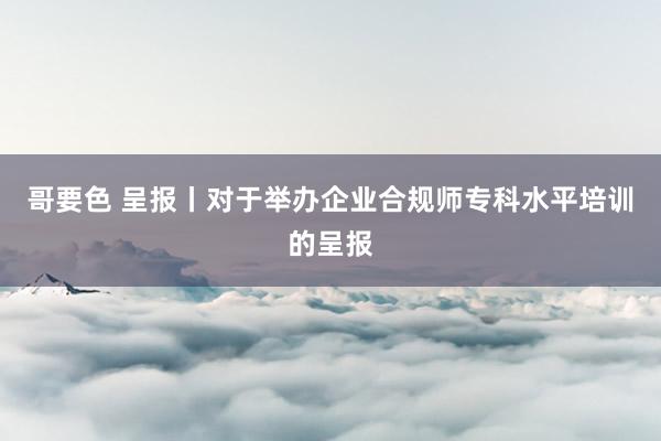 哥要色 呈报丨对于举办企业合规师专科水平培训的呈报