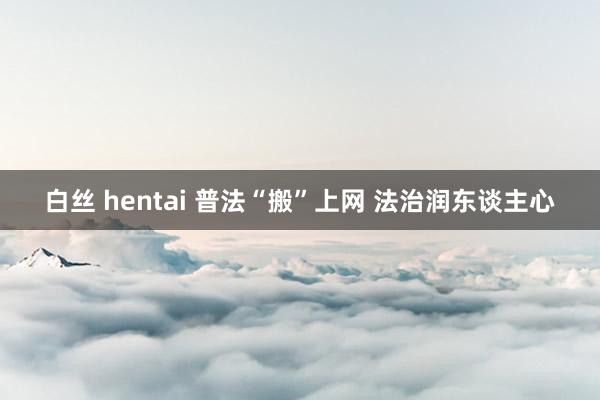 白丝 hentai 普法“搬”上网 法治润东谈主心