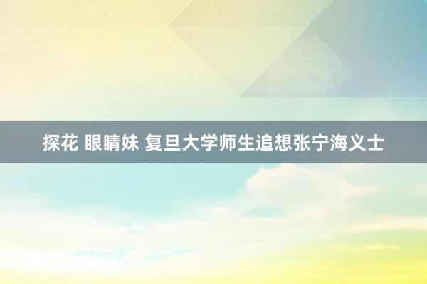 探花 眼睛妹 复旦大学师生追想张宁海义士