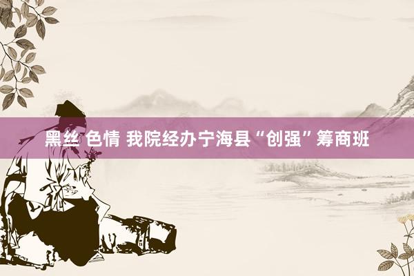 黑丝 色情 我院经办宁海县“创强”筹商班