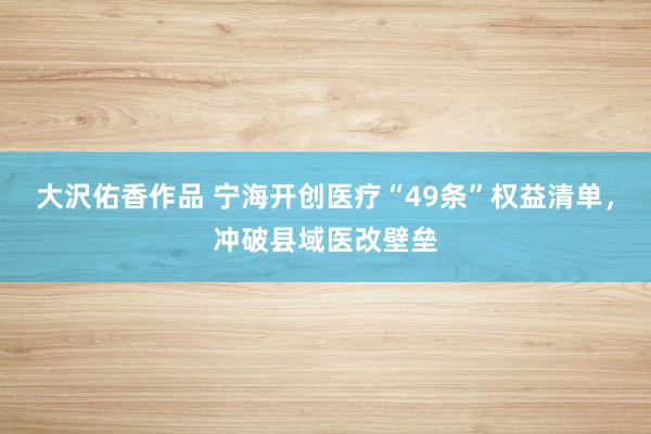 大沢佑香作品 宁海开创医疗“49条”权益清单，冲破县域医改壁垒