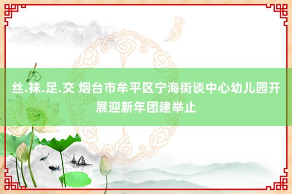 丝.袜.足.交 烟台市牟平区宁海街谈中心幼儿园开展迎新年团建举止