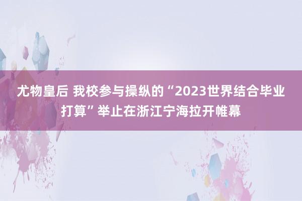 尤物皇后 我校参与操纵的“2023世界结合毕业打算”举止在浙江宁海拉开帷幕