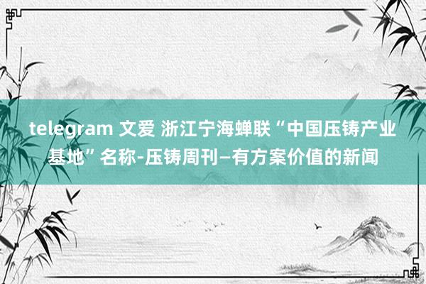 telegram 文爱 浙江宁海蝉联“中国压铸产业基地”名称-压铸周刊—有方案价值的新闻