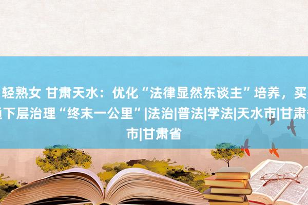 轻熟女 甘肃天水：优化“法律显然东谈主”培养，买通下层治理“终末一公里”|法治|普法|学法|天水市|甘肃省