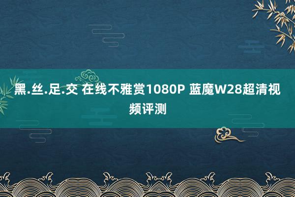 黑.丝.足.交 在线不雅赏1080P 蓝魔W28超清视频评测