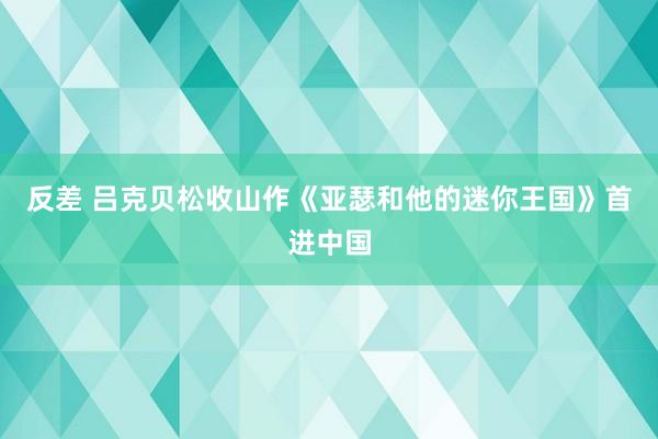 反差 吕克贝松收山作《亚瑟和他的迷你王国》首进中国